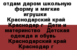 отдам даром школьную форму и мягкие игрушки - Краснодарский край, Краснодар г. Дети и материнство » Детская одежда и обувь   . Краснодарский край,Краснодар г.